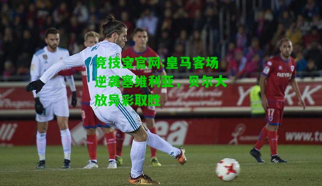 竞技宝官网:皇马客场逆袭塞维利亚，贝尔大放异彩取胜