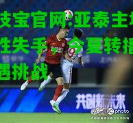 竞技宝官网:亚泰主场博胜失手，今夏转播大战遇挑战