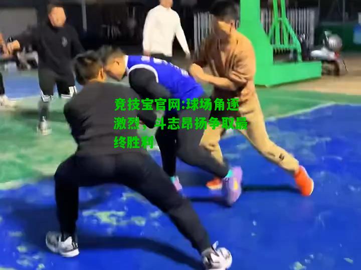 竞技宝官网:球场角逐激烈，斗志昂扬争取最终胜利